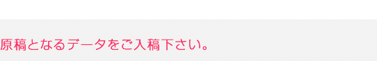 原稿となるデータをご入稿ください。