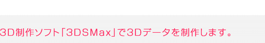 3D制作ソフト「3DSMax」で3Dデータを制作します。